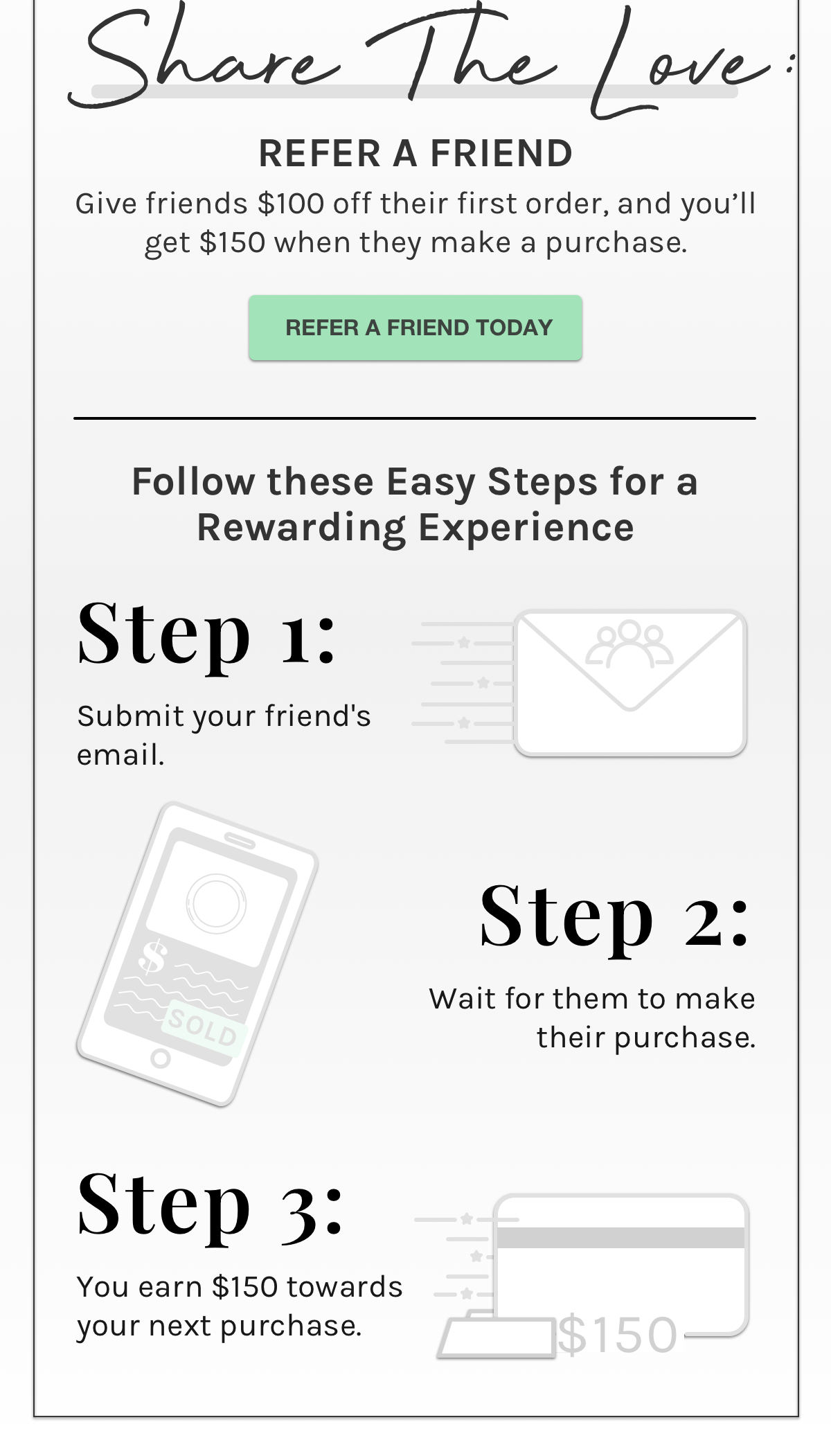 SHARE THE LOVE: REFER A FRIEND - Give friends $100 off their first order, and you'll get $150 when they make a purchase. - REFER A FRIEND TODAY - Follow these Easy Steps for a Rewarding Experience Step 1: Submit your friend's email. Step 2: Wait for them to make their purchase. Step 3: You earn $150 towards your next purchase. 
